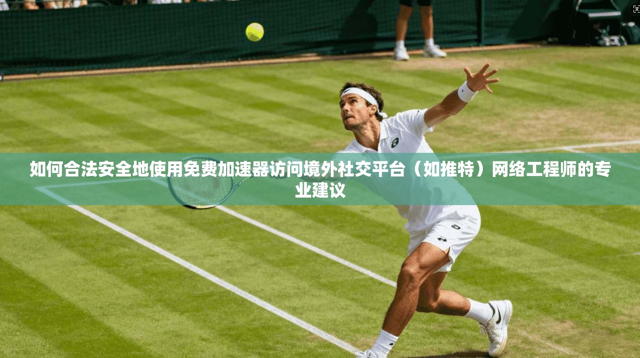 如何合法安全地使用免费加速器访问境外社交平台（如推特）网络工程师的专业建议