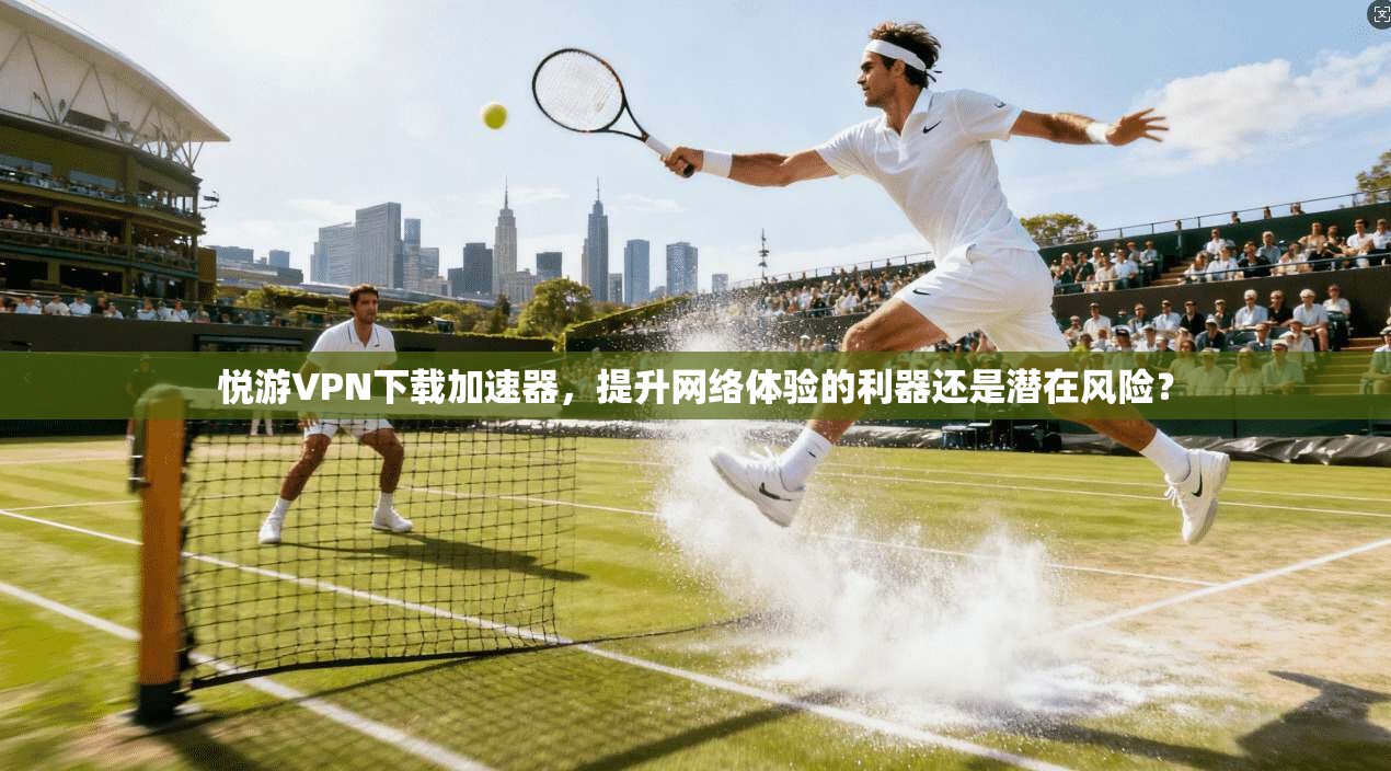悦游VPN下载加速器，提升网络体验的利器还是潜在风险？