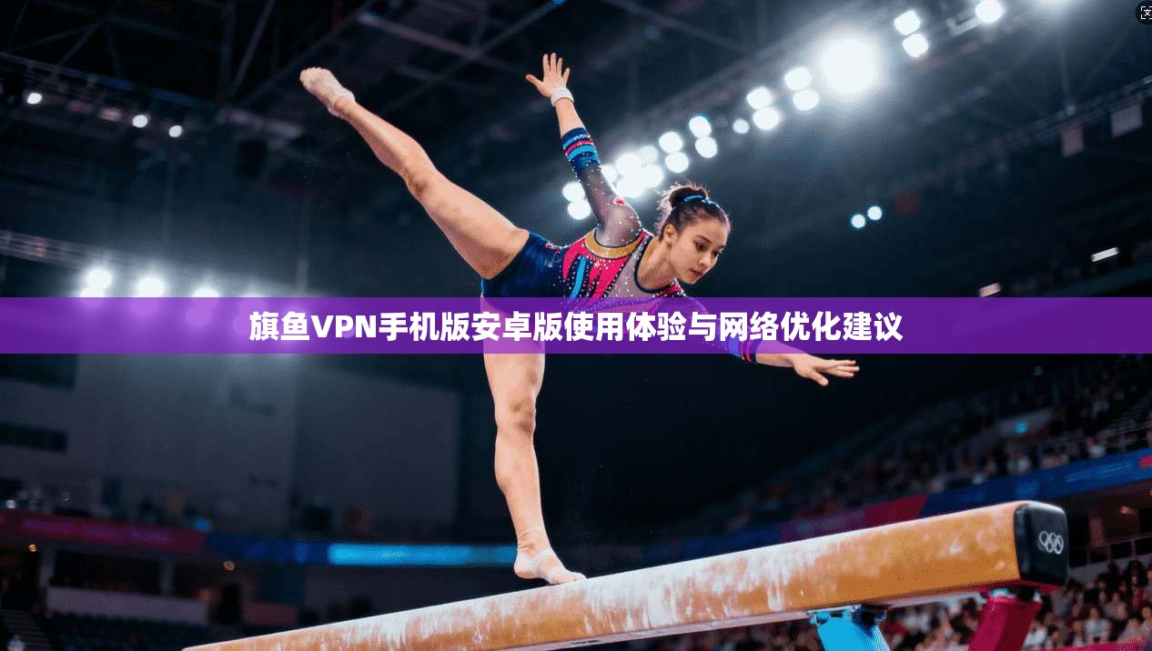 旗鱼VPN手机版安卓版使用体验与网络优化建议