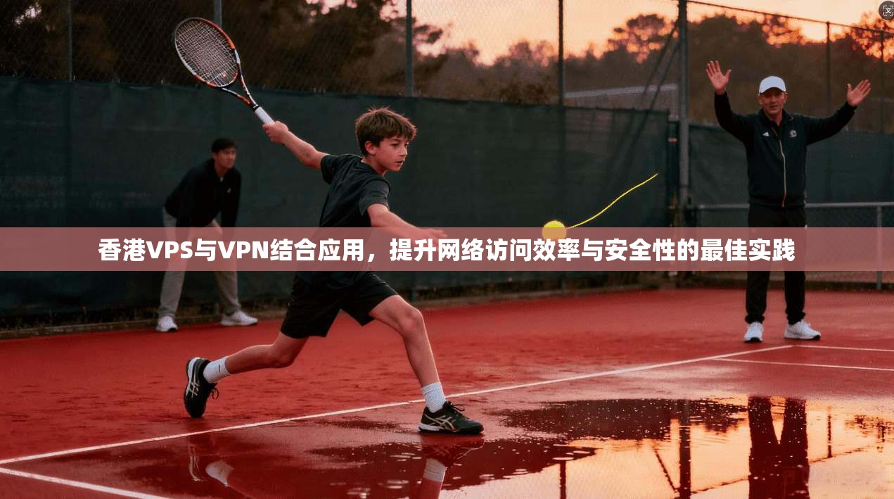 香港VPS与VPN结合应用，提升网络访问效率与安全性的最佳实践