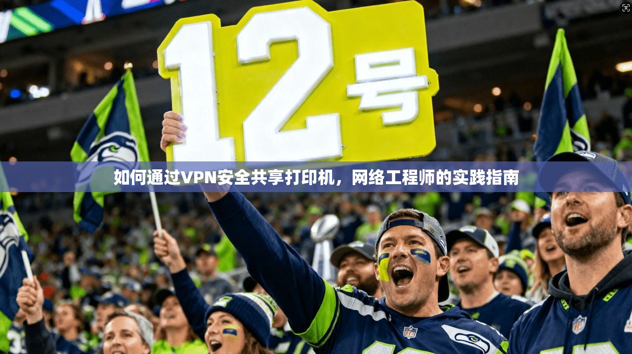 如何通过VPN安全共享打印机，网络工程师的实践指南