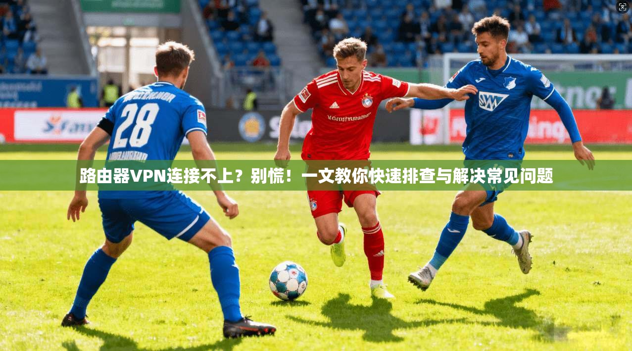 路由器VPN连接不上？别慌！一文教你快速排查与解决常见问题