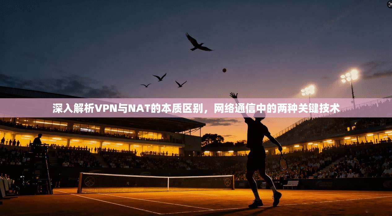 深入解析VPN与NAT的本质区别，网络通信中的两种关键技术