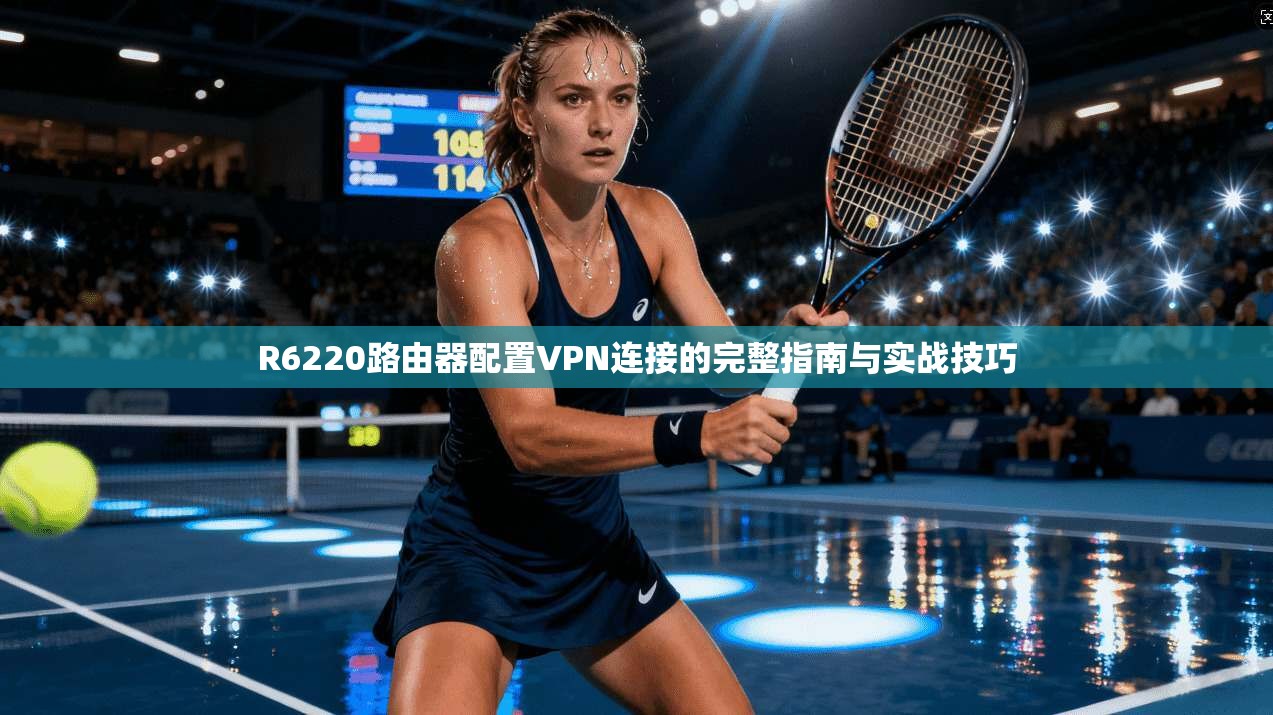 R6220路由器配置VPN连接的完整指南与实战技巧