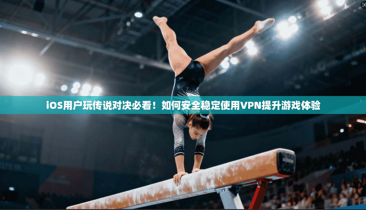 iOS用户玩传说对决必看！如何安全稳定使用VPN提升游戏体验
