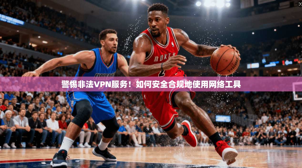 警惕非法VPN服务！如何安全合规地使用网络工具