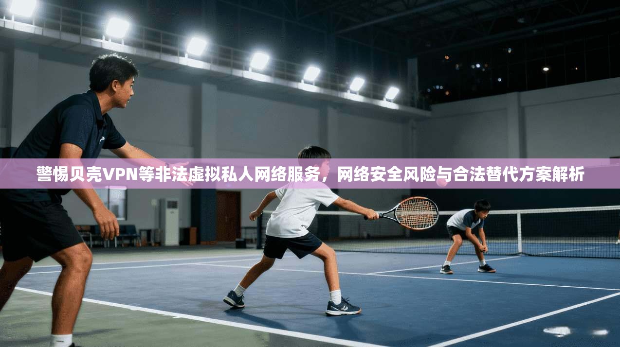 警惕贝壳VPN等非法虚拟私人网络服务，网络安全风险与合法替代方案解析