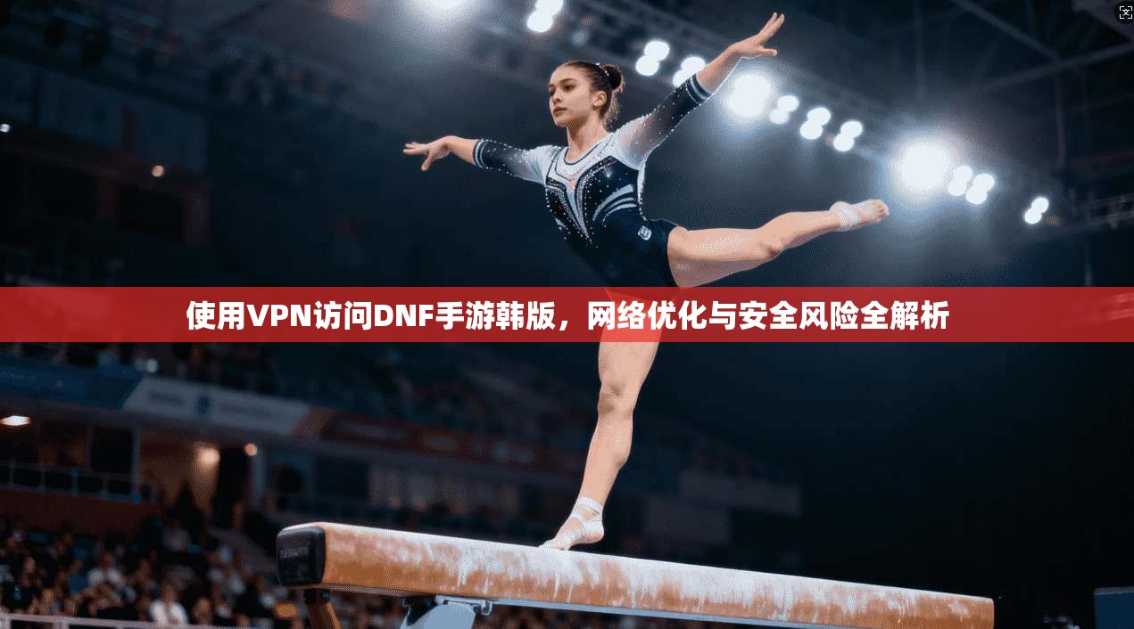 使用VPN访问DNF手游韩版,网络优化与安全风险全解析 使用VPN访问DNF手游韩版,网络优化与安全风险全解析