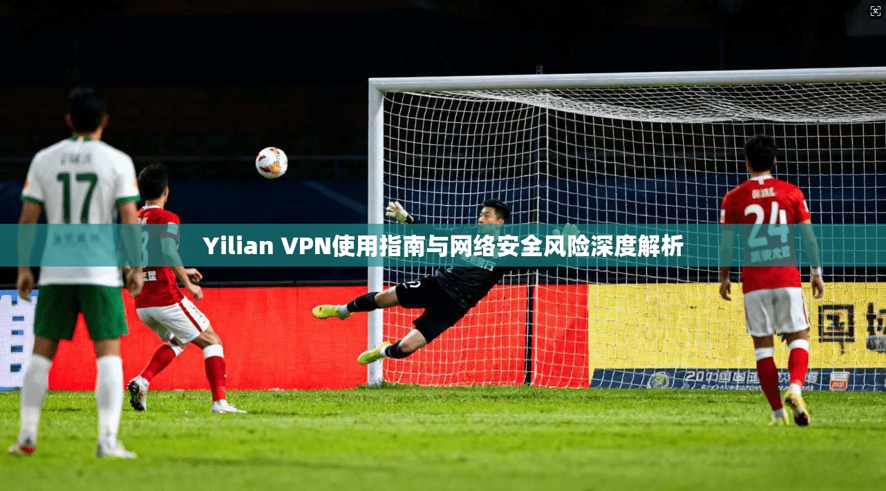 Yilian VPN使用指南与网络安全风险深度解析 Yilian VPN使用指南与网络安全风险深度解析