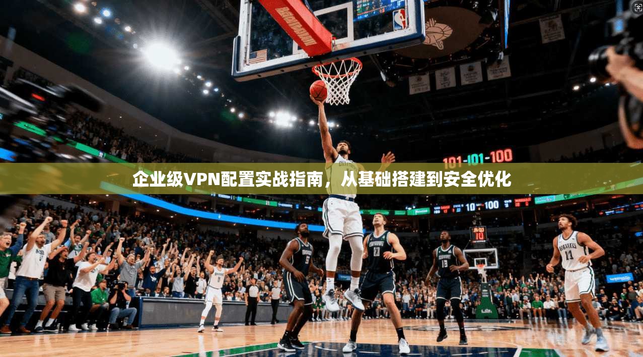 企业级VPN配置实战指南，从基础搭建到安全优化