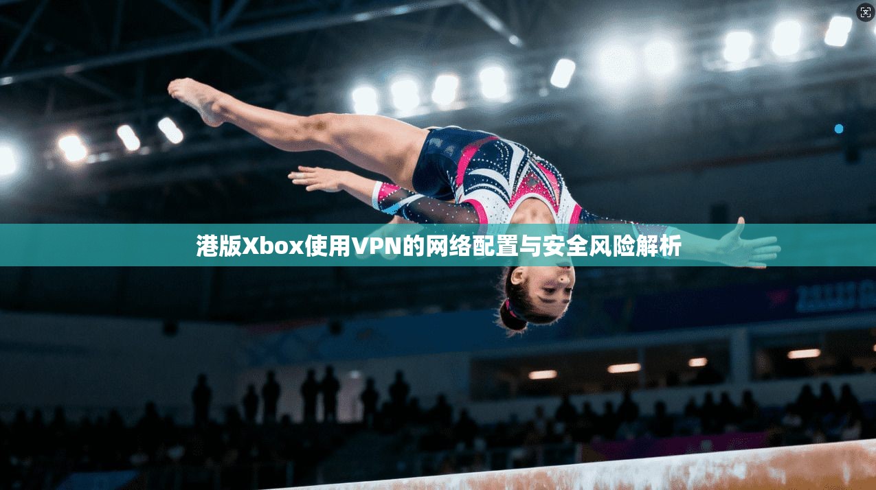 港版Xbox使用VPN的网络配置与安全风险解析 港版Xbox使用VPN的网络配置与安全风险解析