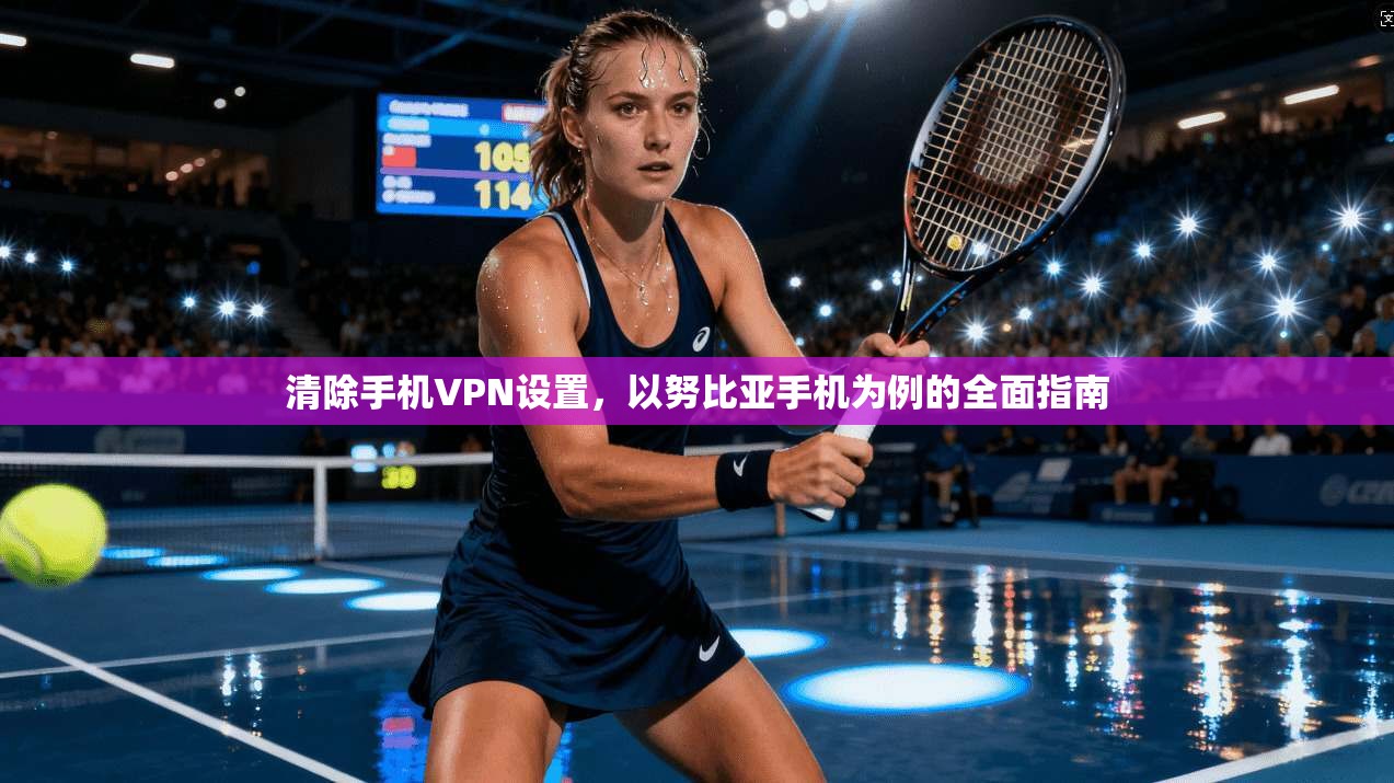 清除手机VPN设置，以努比亚手机为例的全面指南