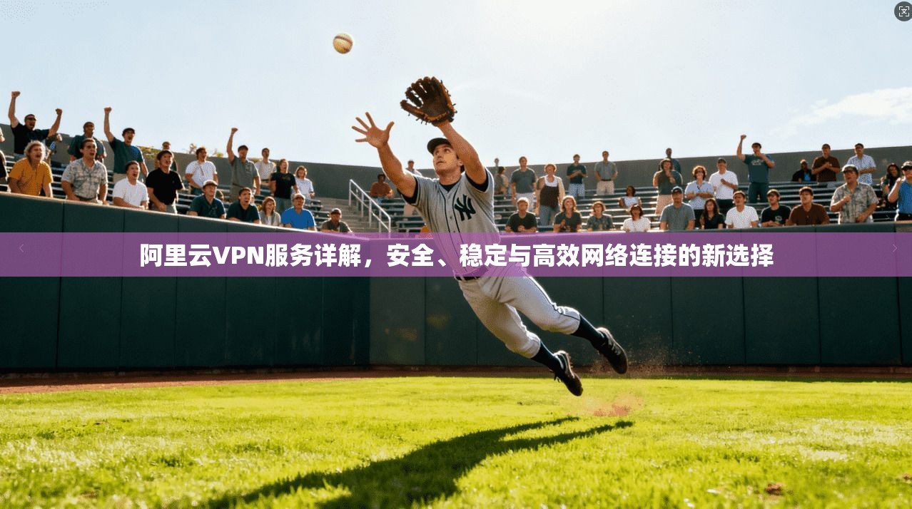 阿里云VPN服务详解,安全、稳定与高效网络连接的新选择 阿里云VPN服务详解,安全、稳定与高效网络连接的新选择