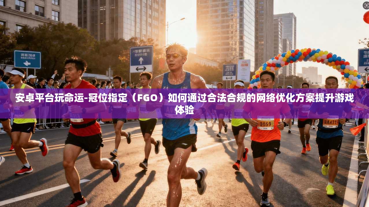 安卓平台玩命运-冠位指定(FGO)如何通过合法合规的网络优化方案提升游戏体验 安卓平台玩命运-冠位指定(FGO)如何通过合法合规的网络优化方案提升游戏体验