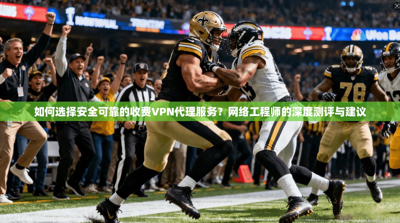 如何选择安全可靠的收费VPN代理服务？网络工程师的深度测评与建议