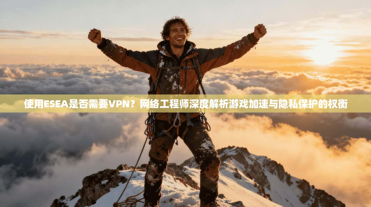 使用ESEA是否需要VPN？网络工程师深度解析游戏加速与隐私保护的权衡