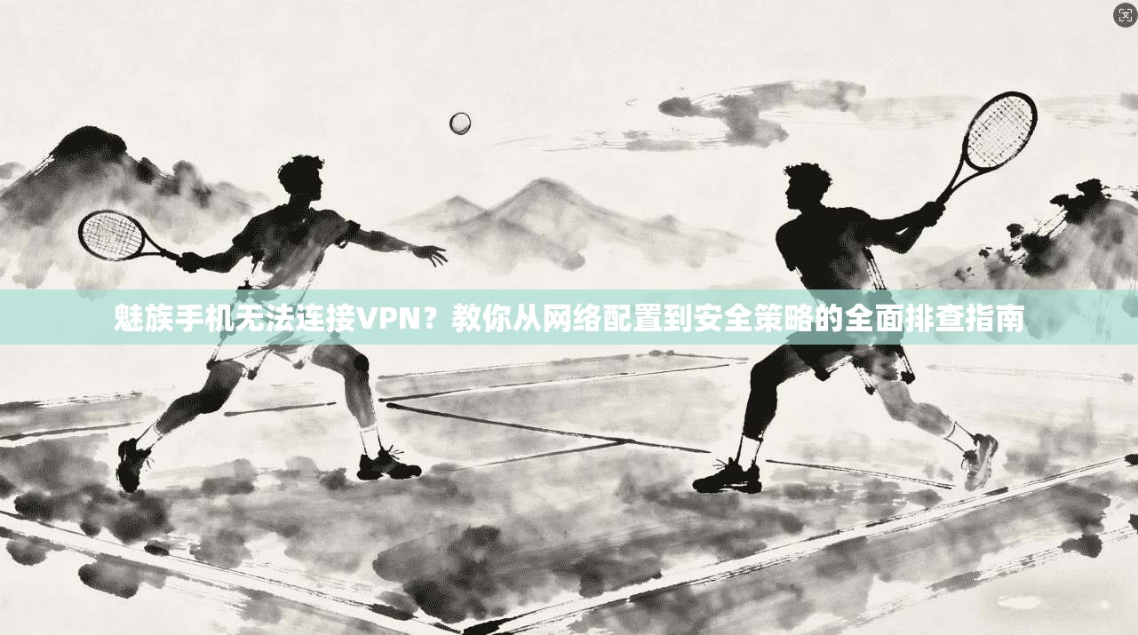 魅族手机无法连接VPN？教你从网络配置到安全策略的全面排查指南