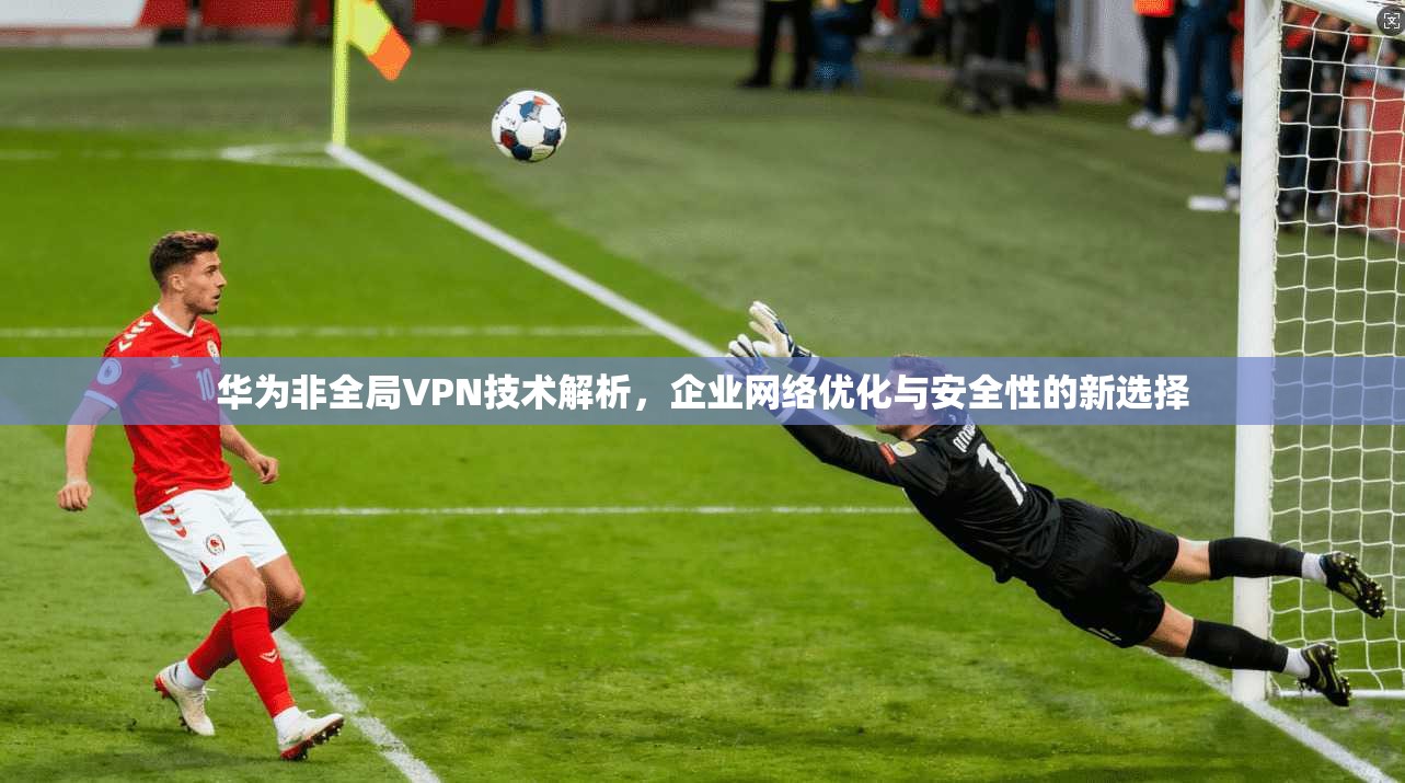 华为非全局VPN技术解析，企业网络优化与安全性的新选择