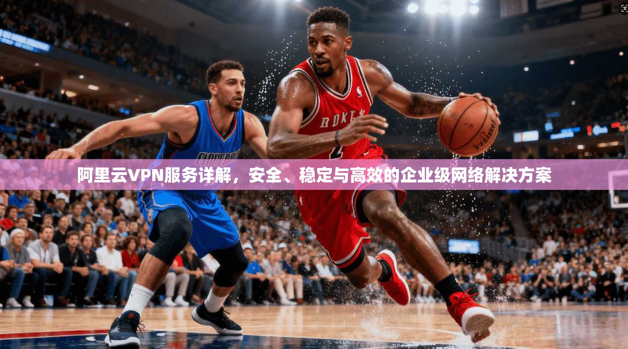 阿里云VPN服务详解，安全、稳定与高效的企业级网络解决方案