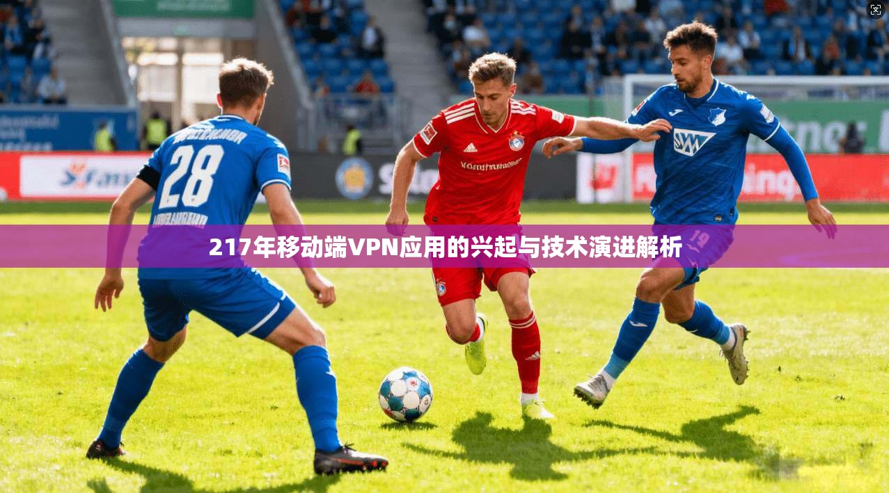 217年移动端VPN应用的兴起与技术演进解析 217年移动端VPN应用的兴起与技术演进解析