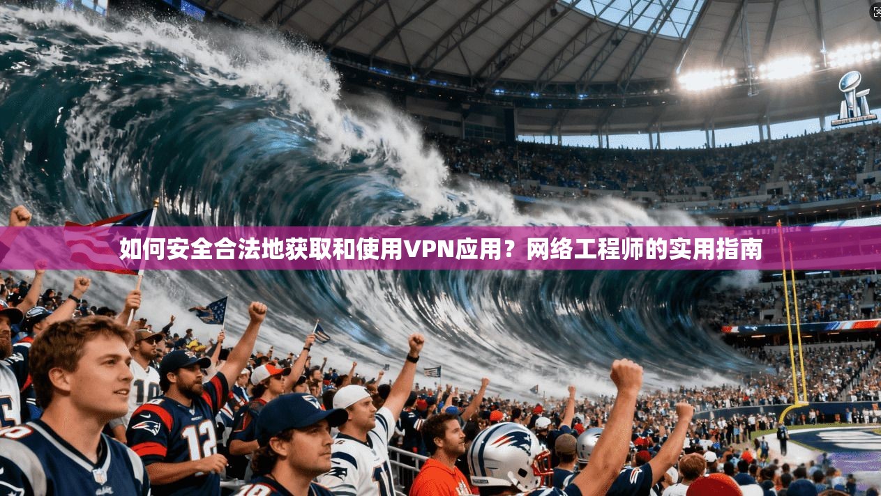 如何安全合法地获取和使用VPN应用？网络工程师的实用指南
