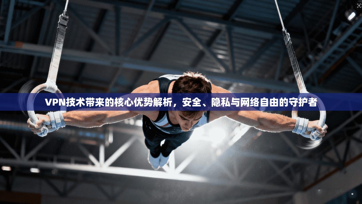 VPN技术带来的核心优势解析，安全、隐私与网络自由的守护者
