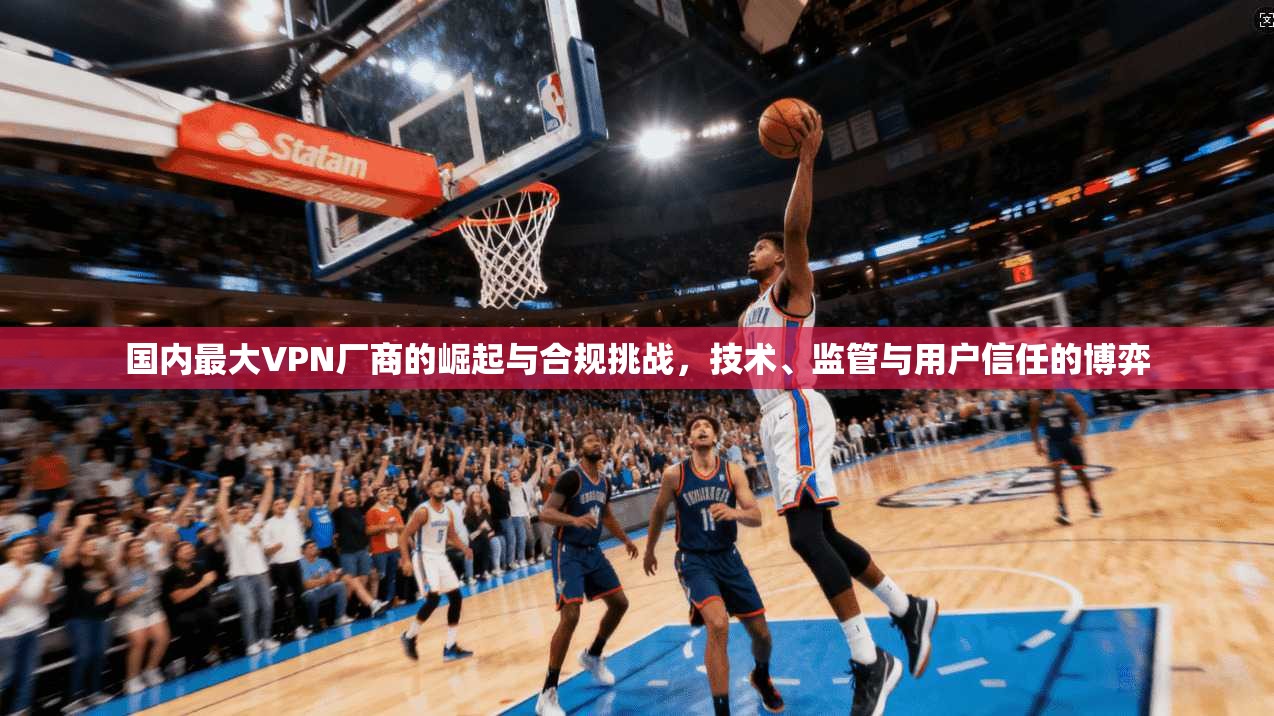 国内最大VPN厂商的崛起与合规挑战，技术、监管与用户信任的博弈