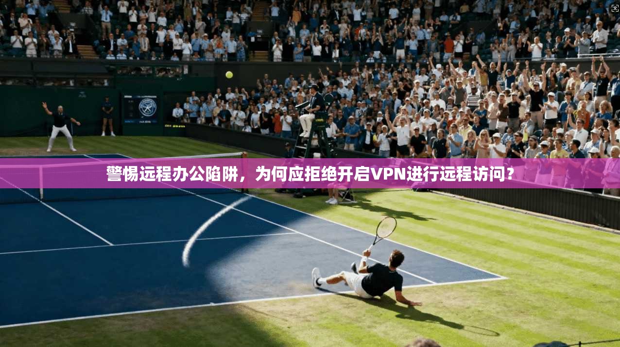 警惕远程办公陷阱，为何应拒绝开启VPN进行远程访问？