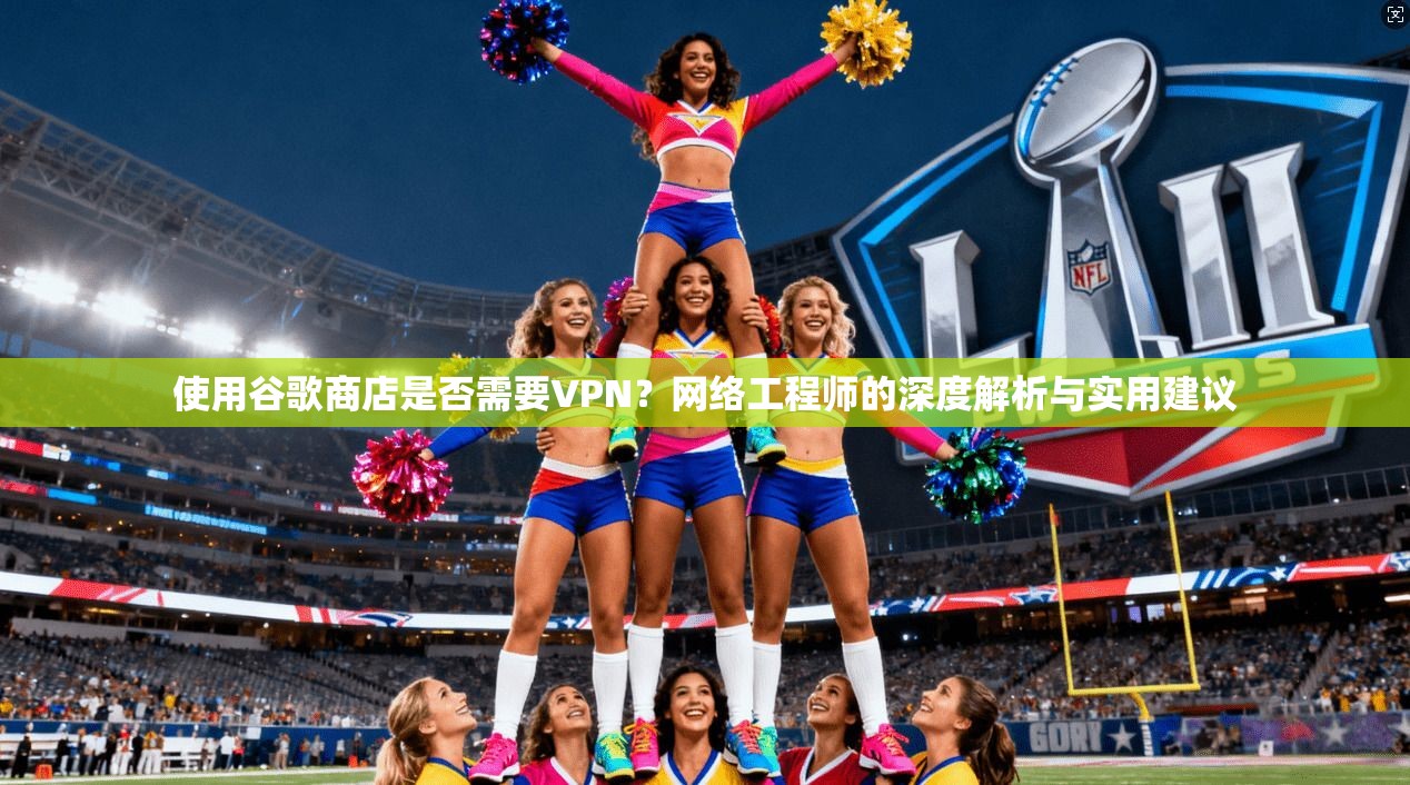 使用谷歌商店是否需要VPN？网络工程师的深度解析与实用建议