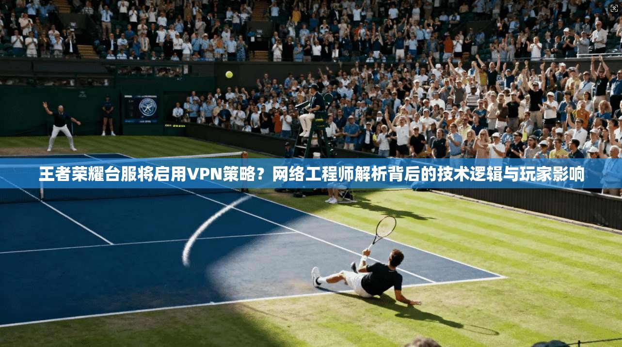 王者荣耀台服将启用VPN策略？网络工程师解析背后的技术逻辑与玩家影响