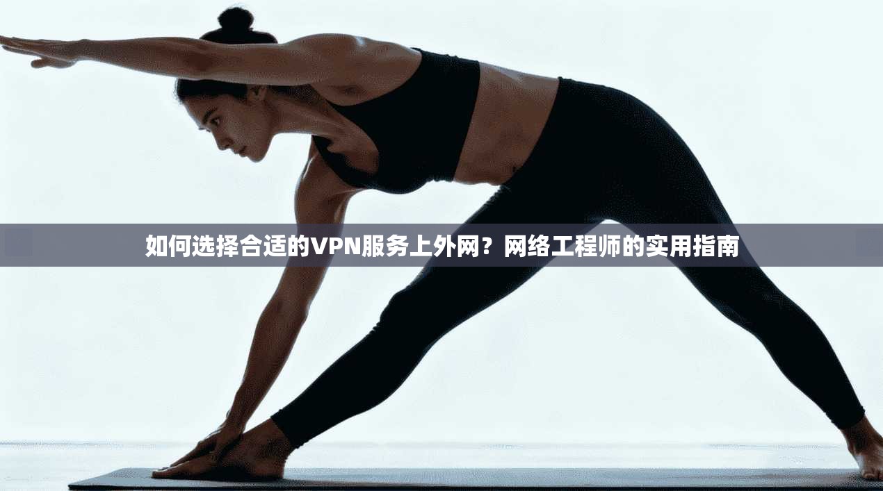 如何选择合适的VPN服务上外网？网络工程师的实用指南