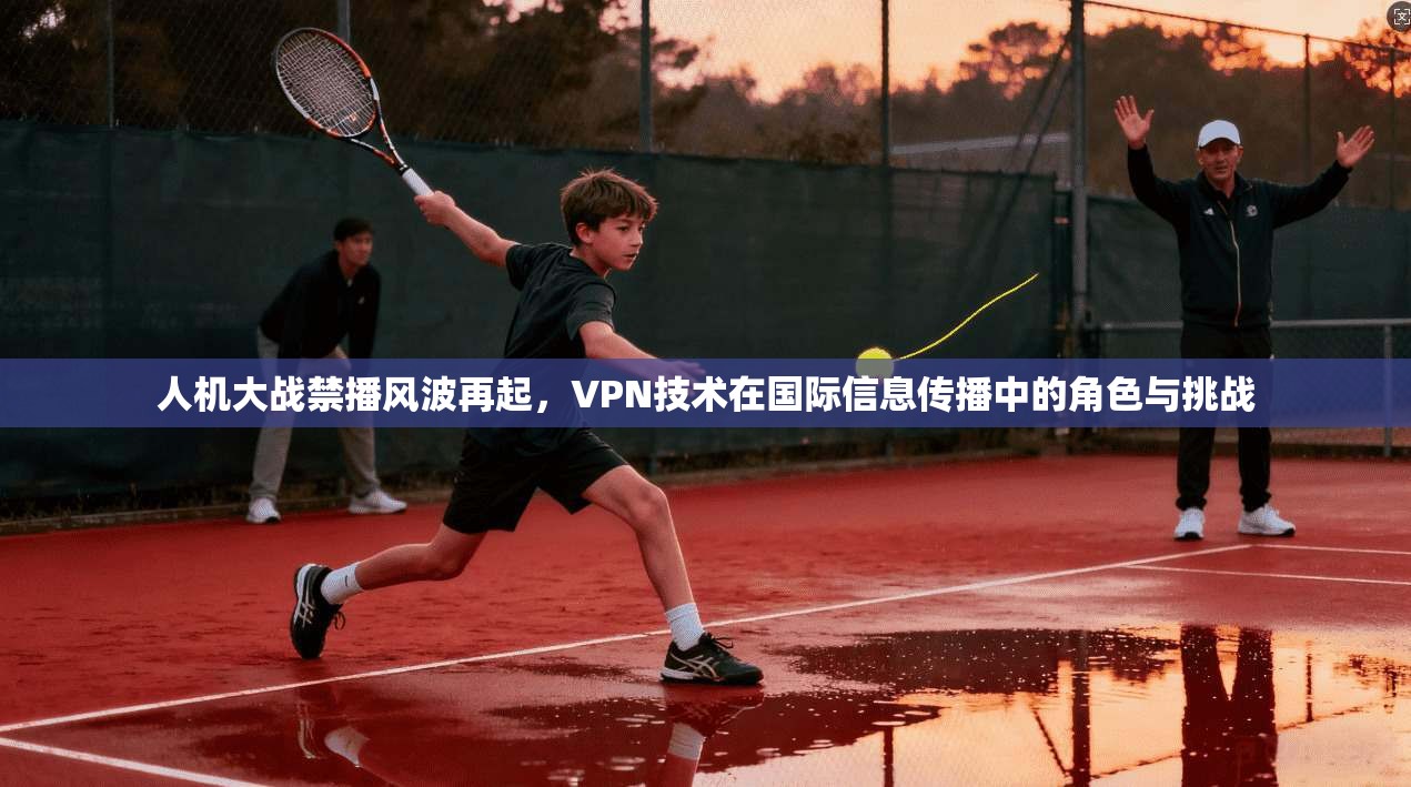 人机大战禁播风波再起，VPN技术在国际信息传播中的角色与挑战