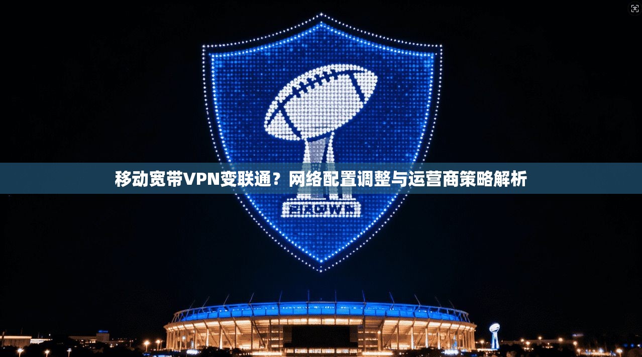 移动宽带VPN变联通？网络配置调整与运营商策略解析