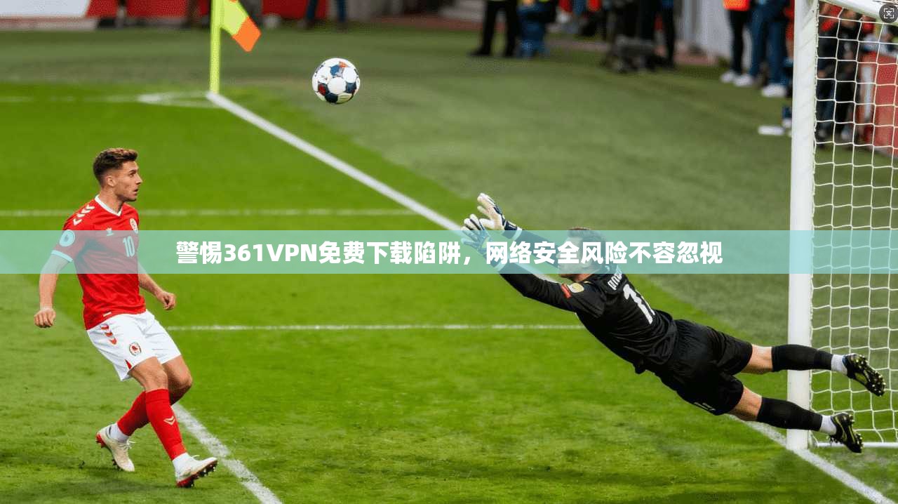 警惕361VPN免费下载陷阱，网络安全风险不容忽视