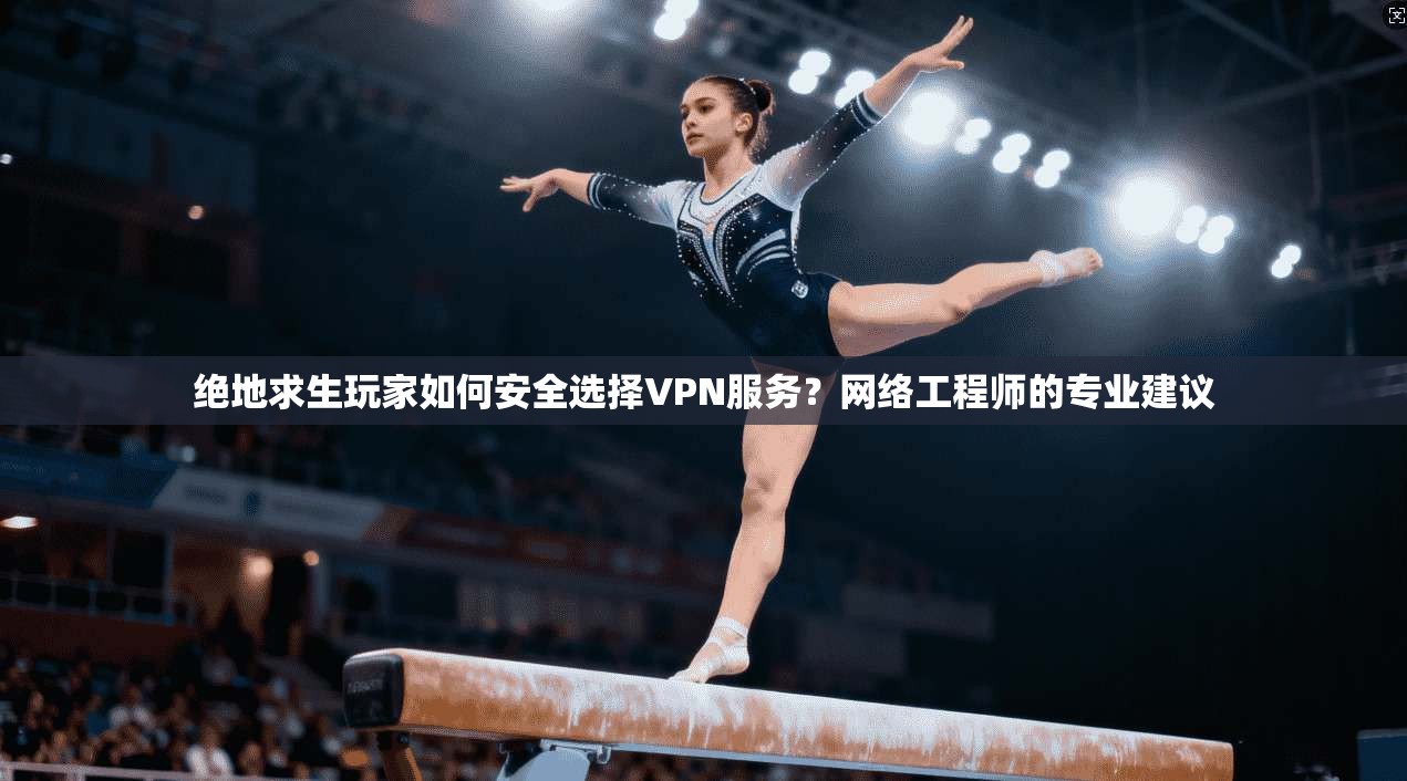 绝地求生玩家如何安全选择VPN服务？网络工程师的专业建议