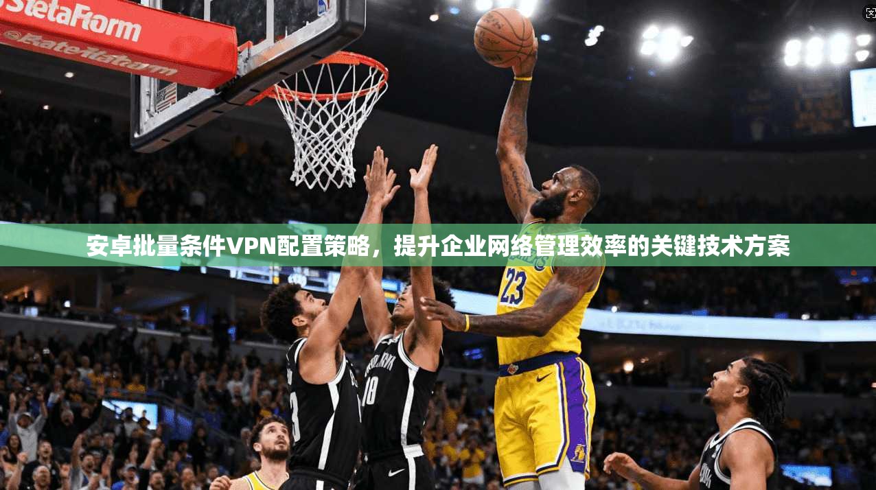 安卓批量条件VPN配置策略，提升企业网络管理效率的关键技术方案
