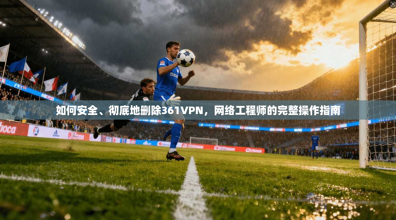 如何安全、彻底地删除361VPN，网络工程师的完整操作指南