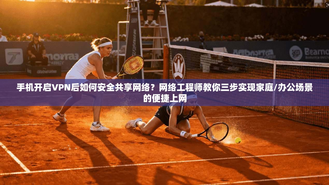 手机开启VPN后如何安全共享网络？网络工程师教你三步实现家庭/办公场景的便捷上网