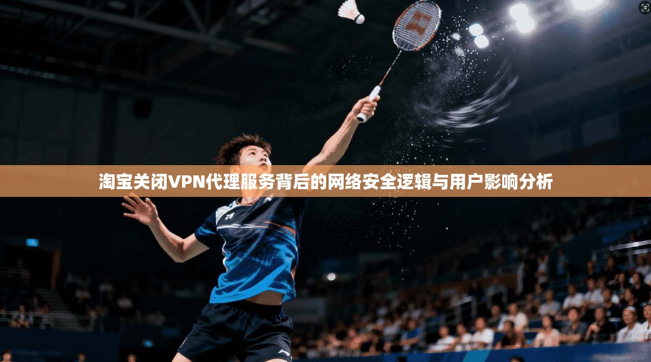 淘宝关闭VPN代理服务背后的网络安全逻辑与用户影响分析