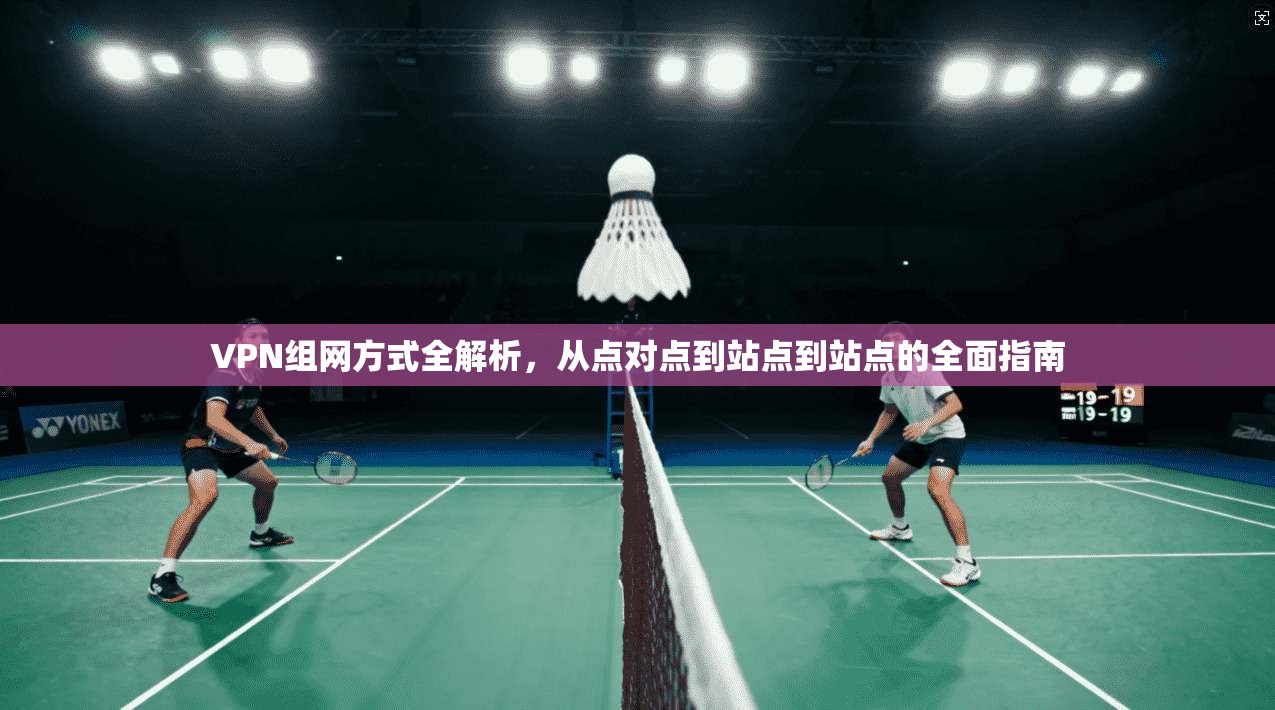 VPN组网方式全解析，从点对点到站点到站点的全面指南