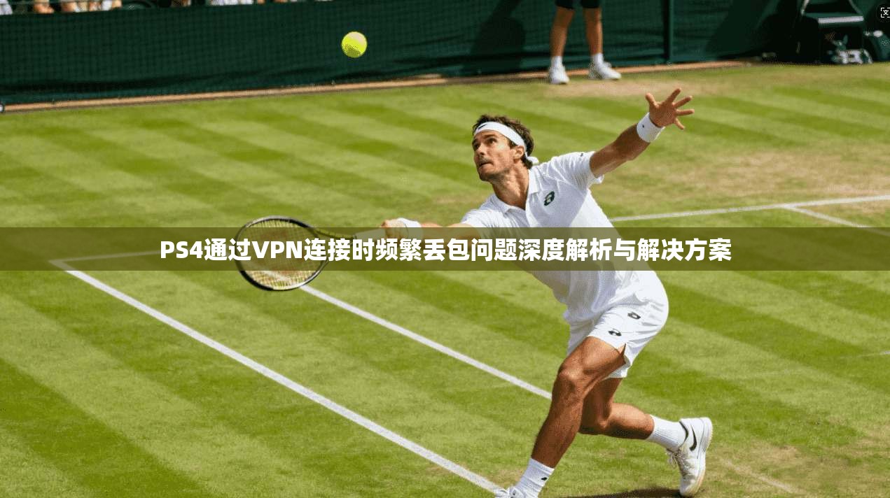 PS4通过VPN连接时频繁丢包问题深度解析与解决方案