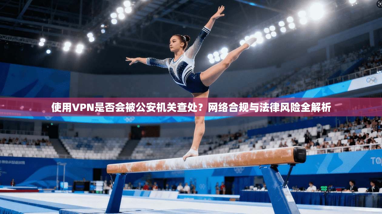 使用VPN是否会被公安机关查处？网络合规与法律风险全解析