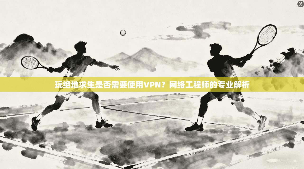 玩绝地求生是否需要使用VPN？网络工程师的专业解析