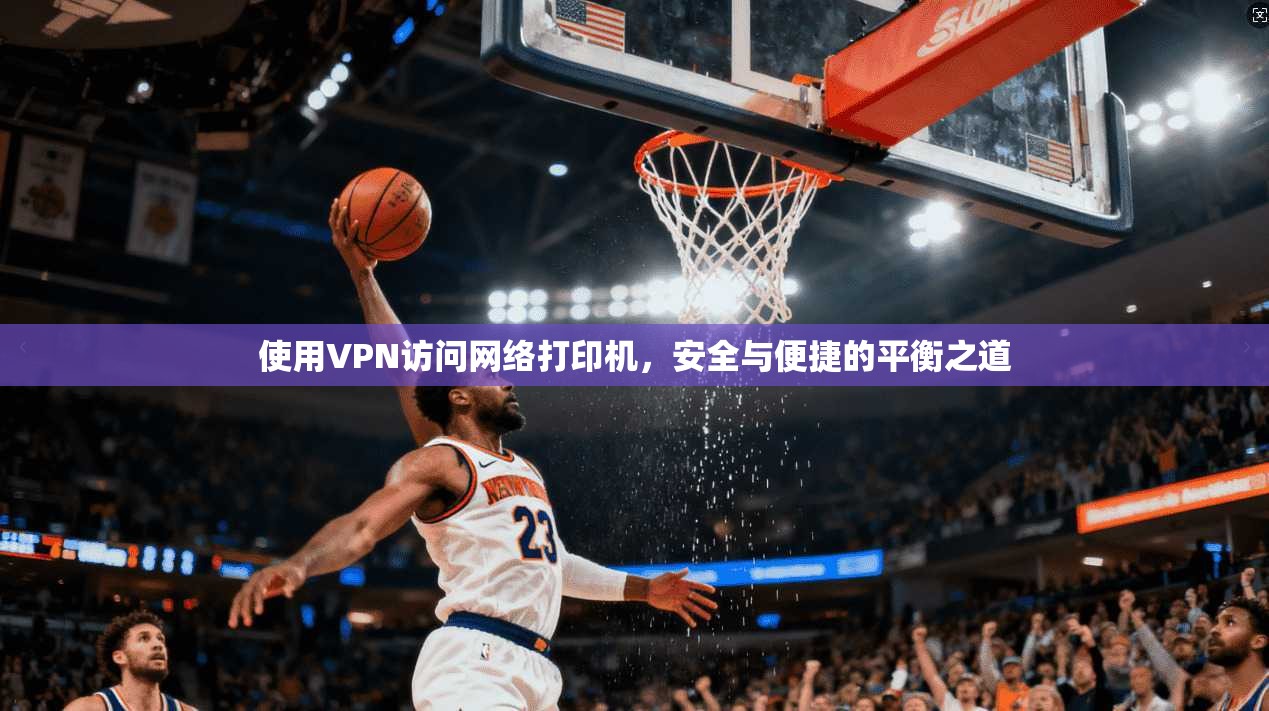 使用VPN访问网络打印机，安全与便捷的平衡之道