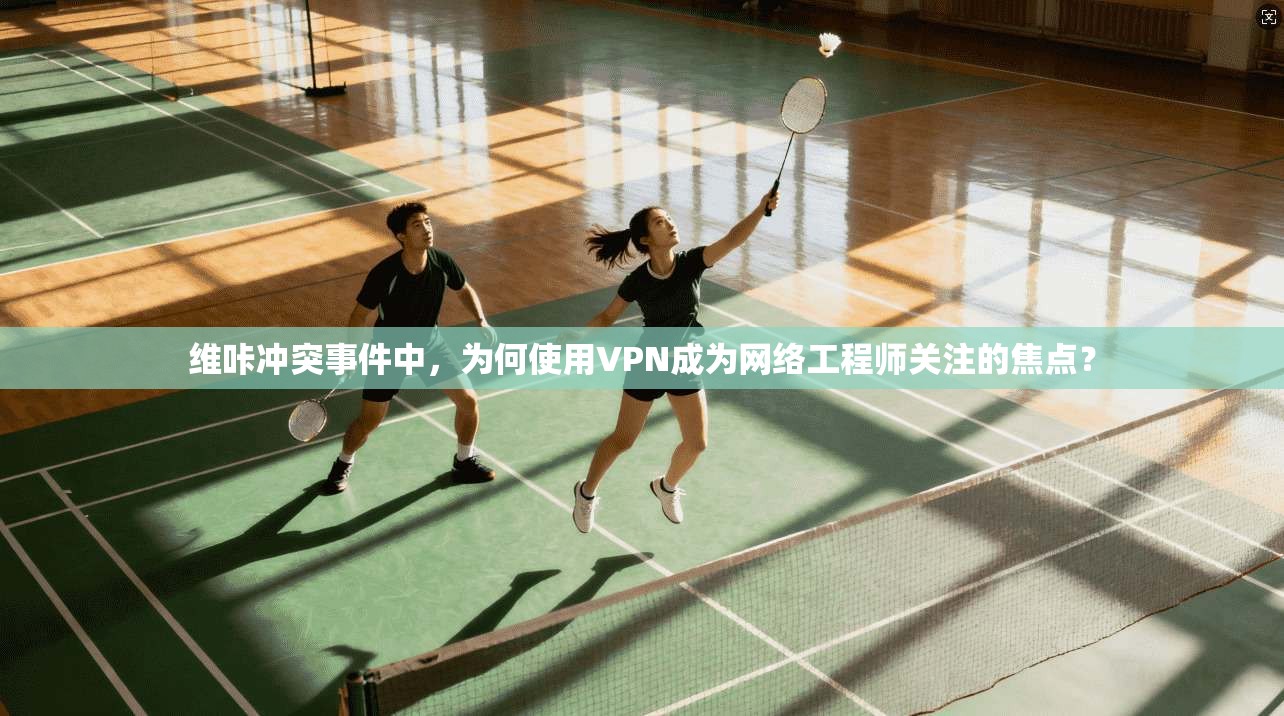 维咔冲突事件中，为何使用VPN成为网络工程师关注的焦点？