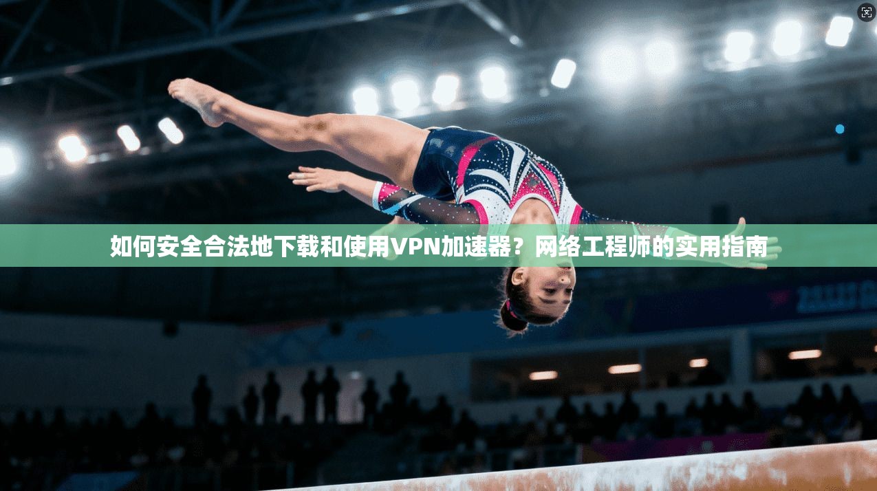 如何安全合法地下载和使用VPN加速器？网络工程师的实用指南