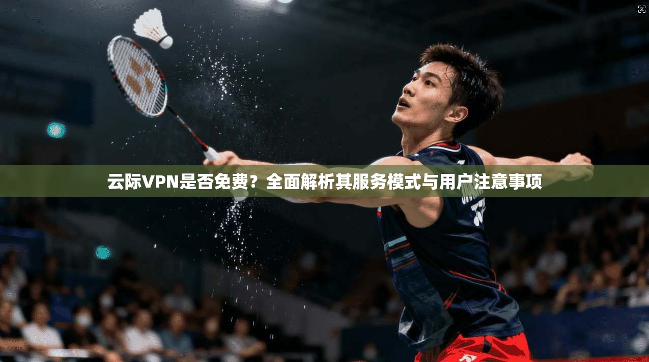 云际VPN是否免费？全面解析其服务模式与用户注意事项