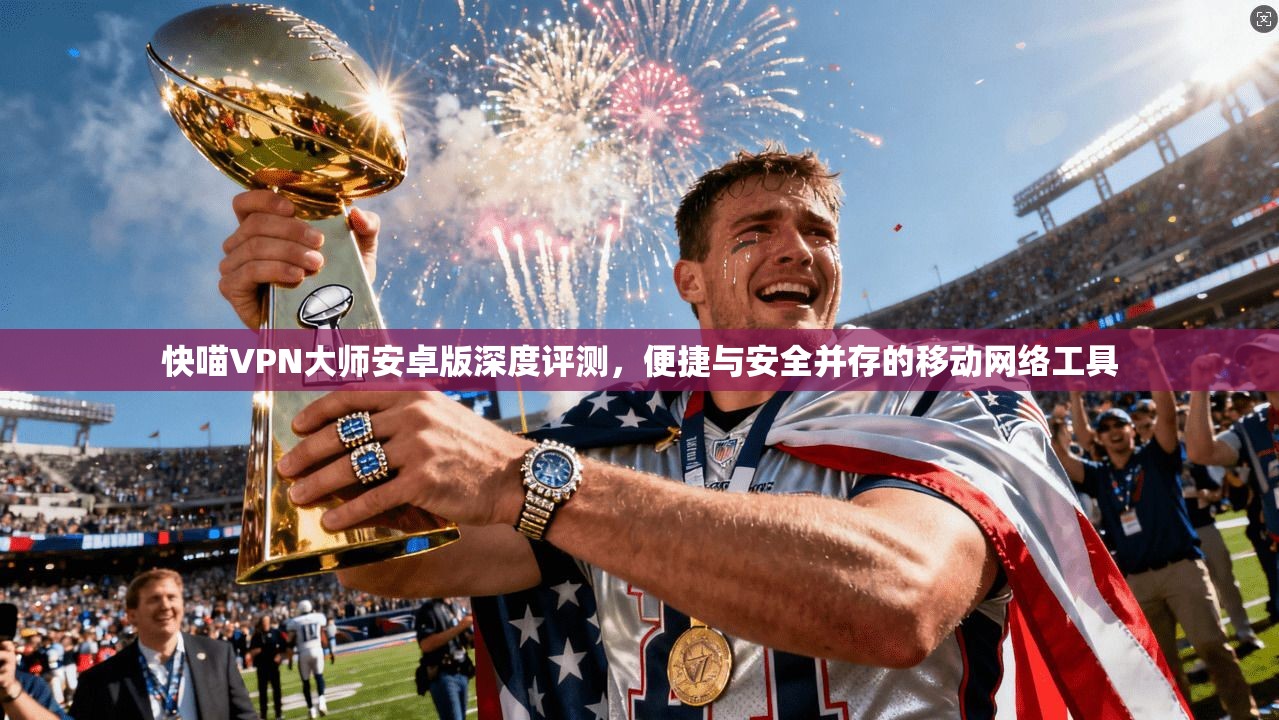 快喵VPN大师安卓版深度评测，便捷与安全并存的移动网络工具