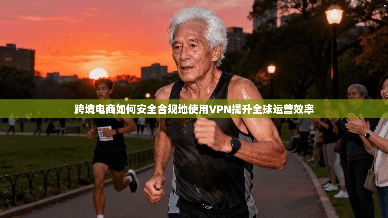 跨境电商如何安全合规地使用VPN提升全球运营效率