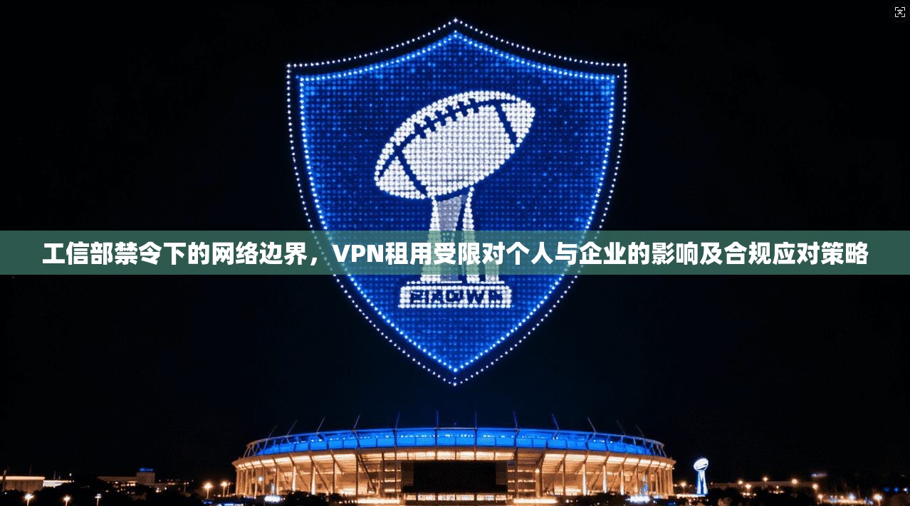 工信部禁令下的网络边界，VPN租用受限对个人与企业的影响及合规应对策略
